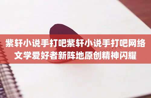 紫轩小说手打吧紫轩小说手打吧网络文学爱好者新阵地原创精神闪耀
