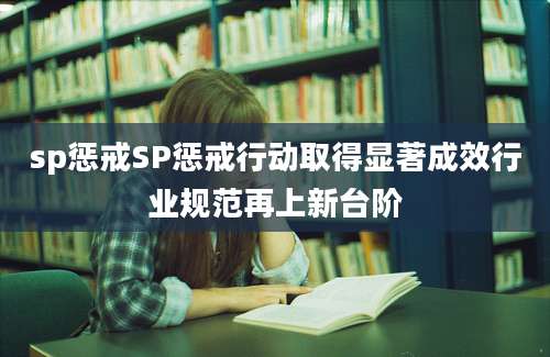 sp惩戒SP惩戒行动取得显著成效行业规范再上新台阶