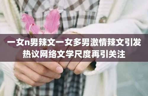 一女n男辣文一女多男激情辣文引发热议网络文学尺度再引关注