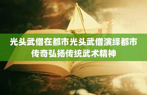 光头武僧在都市光头武僧演绎都市传奇弘扬传统武术精神