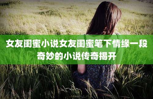 女友闺蜜小说女友闺蜜笔下情缘一段奇妙的小说传奇揭开