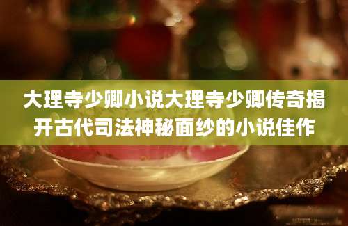 大理寺少卿小说大理寺少卿传奇揭开古代司法神秘面纱的小说佳作