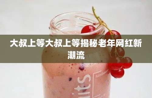 大叔上等大叔上等揭秘老年网红新潮流