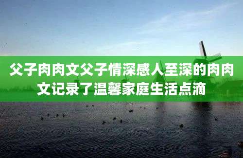 父子肉肉文父子情深感人至深的肉肉文记录了温馨家庭生活点滴