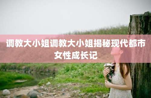调教大小姐调教大小姐揭秘现代都市女性成长记