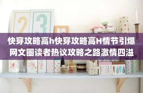 快穿攻略高h快穿攻略高H情节引爆网文圈读者热议攻略之路激情四溢