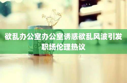 欲乱办公室办公室诱惑欲乱风波引发职场伦理热议