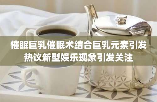 催眠巨乳催眠术结合巨乳元素引发热议新型娱乐现象引发关注