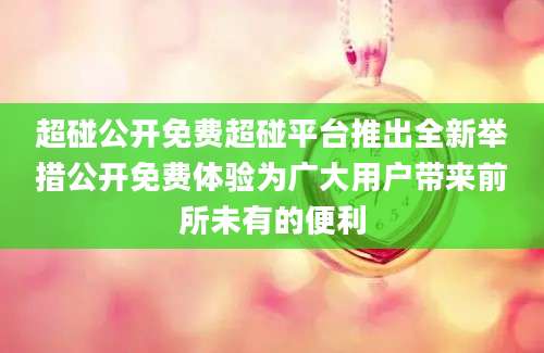 超碰公开免费超碰平台推出全新举措公开免费体验为广大用户带来前所未有的便利