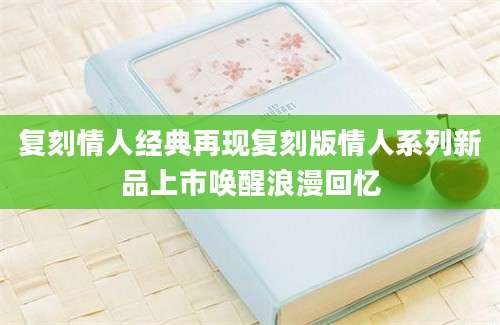 复刻情人经典再现复刻版情人系列新品上市唤醒浪漫回忆