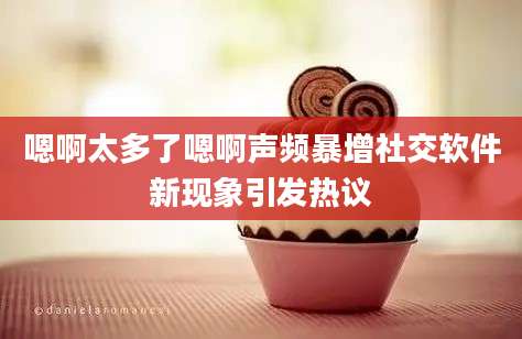 嗯啊太多了嗯啊声频暴增社交软件新现象引发热议
