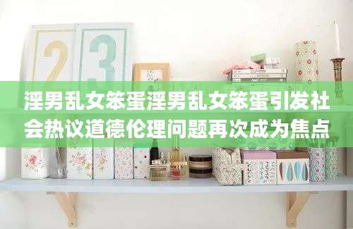 淫男乱女笨蛋淫男乱女笨蛋引发社会热议道德伦理问题再次成为焦点