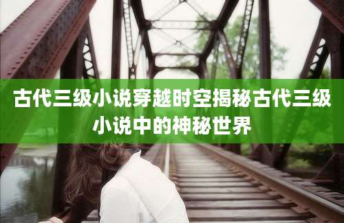 古代三级小说穿越时空揭秘古代三级小说中的神秘世界