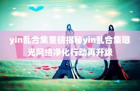 yin乱合集重磅揭秘yin乱合集曝光网络净化行动再升级