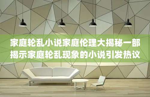 家庭轮乱小说家庭伦理大揭秘一部揭示家庭轮乱现象的小说引发热议