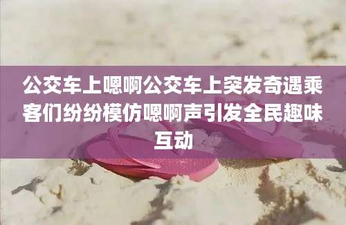 公交车上嗯啊公交车上突发奇遇乘客们纷纷模仿嗯啊声引发全民趣味互动