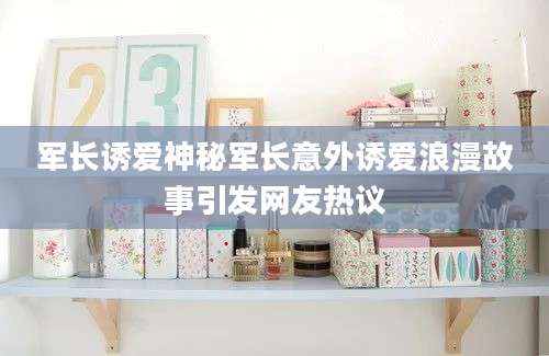军长诱爱神秘军长意外诱爱浪漫故事引发网友热议