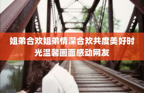 姐弟合欢姐弟情深合欢共度美好时光温馨画面感动网友