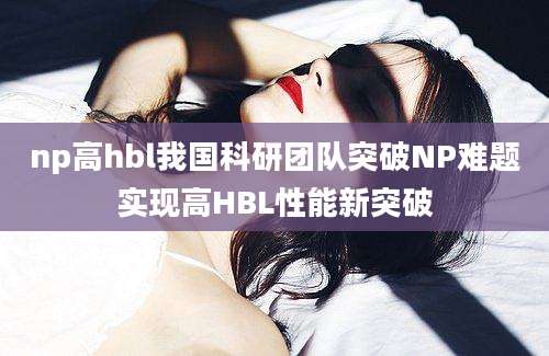 np高hbl我国科研团队突破NP难题实现高HBL性能新突破