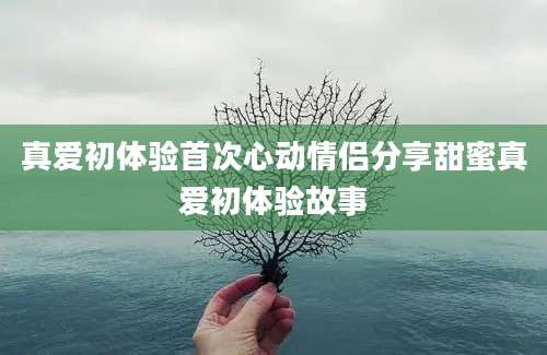 真爱初体验首次心动情侣分享甜蜜真爱初体验故事