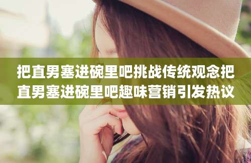 把直男塞进碗里吧挑战传统观念把直男塞进碗里吧趣味营销引发热议