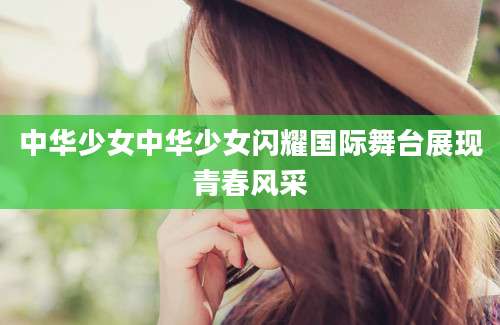 中华少女中华少女闪耀国际舞台展现青春风采