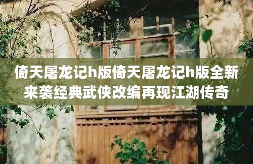倚天屠龙记h版倚天屠龙记h版全新来袭经典武侠改编再现江湖传奇