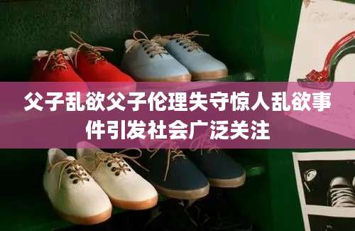父子乱欲父子伦理失守惊人乱欲事件引发社会广泛关注