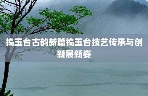 捣玉台古韵新篇捣玉台技艺传承与创新展新姿