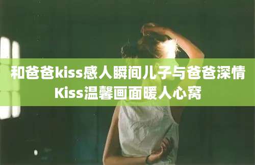 和爸爸kiss感人瞬间儿子与爸爸深情Kiss温馨画面暖人心窝