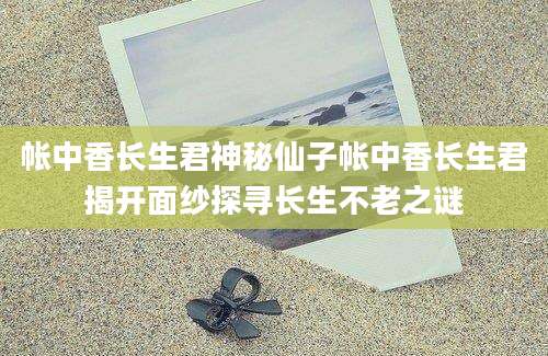 帐中香长生君神秘仙子帐中香长生君揭开面纱探寻长生不老之谜