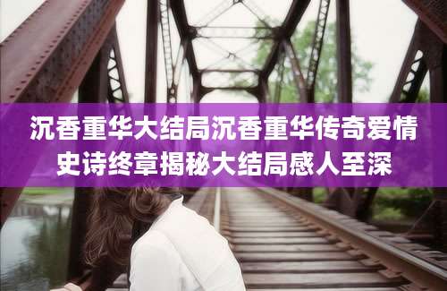 沉香重华大结局沉香重华传奇爱情史诗终章揭秘大结局感人至深