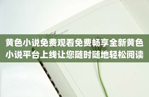 黄色小说免费观看免费畅享全新黄色小说平台上线让您随时随地轻松阅读