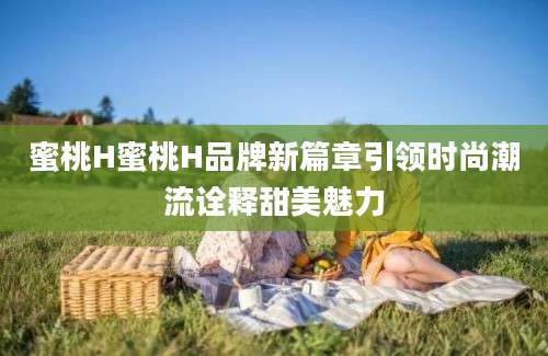 蜜桃H蜜桃H品牌新篇章引领时尚潮流诠释甜美魅力