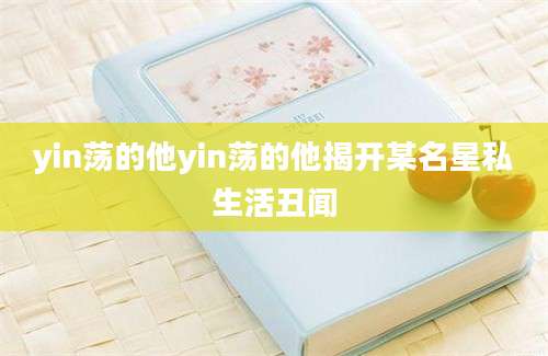 yin荡的他yin荡的他揭开某名星私生活丑闻