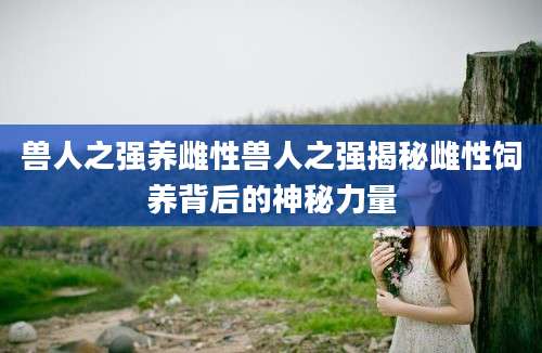 兽人之强养雌性兽人之强揭秘雌性饲养背后的神秘力量