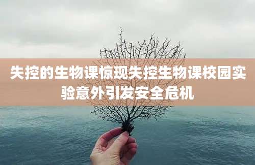 失控的生物课惊现失控生物课校园实验意外引发安全危机