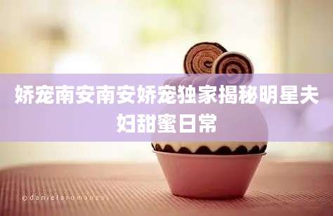 娇宠南安南安娇宠独家揭秘明星夫妇甜蜜日常