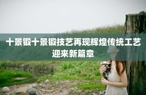 十景锻十景锻技艺再现辉煌传统工艺迎来新篇章