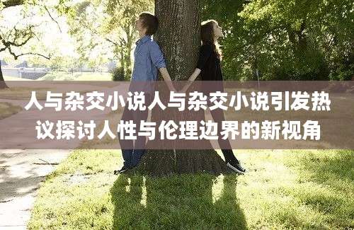人与杂交小说人与杂交小说引发热议探讨人性与伦理边界的新视角