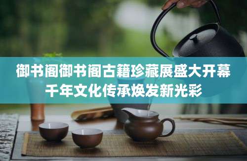 御书阁御书阁古籍珍藏展盛大开幕千年文化传承焕发新光彩