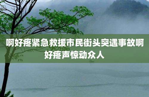 啊好疼紧急救援市民街头突遇事故啊好疼声惊动众人