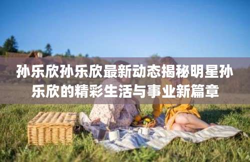 孙乐欣孙乐欣最新动态揭秘明星孙乐欣的精彩生活与事业新篇章