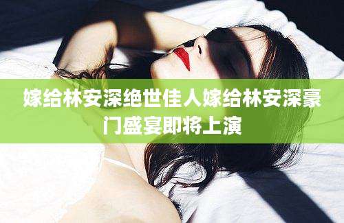 嫁给林安深绝世佳人嫁给林安深豪门盛宴即将上演