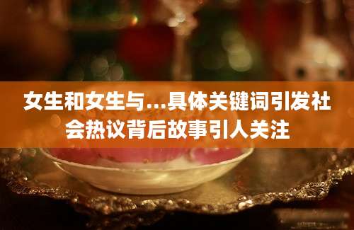 女生和女生与...具体关键词引发社会热议背后故事引人关注
