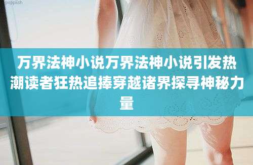 万界法神小说万界法神小说引发热潮读者狂热追捧穿越诸界探寻神秘力量