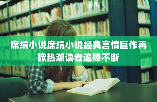 席绢小说席绢小说经典言情巨作再掀热潮读者追捧不断