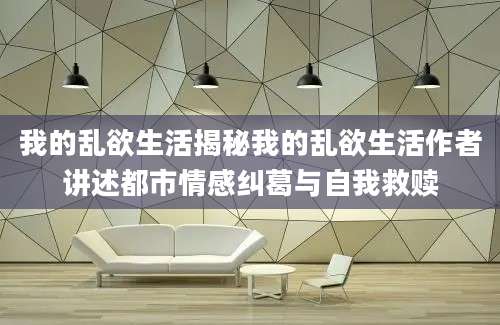 我的乱欲生活揭秘我的乱欲生活作者讲述都市情感纠葛与自我救赎