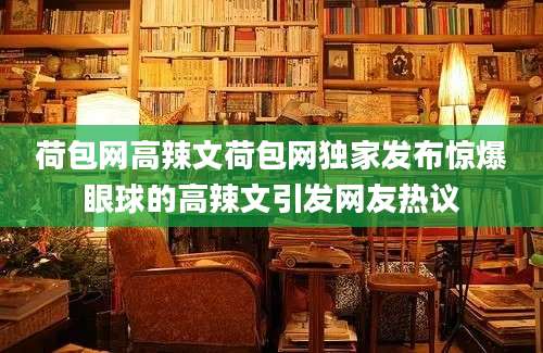 荷包网高辣文荷包网独家发布惊爆眼球的高辣文引发网友热议