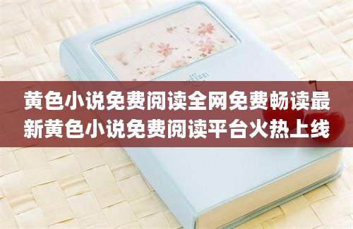 黄色小说免费阅读全网免费畅读最新黄色小说免费阅读平台火热上线